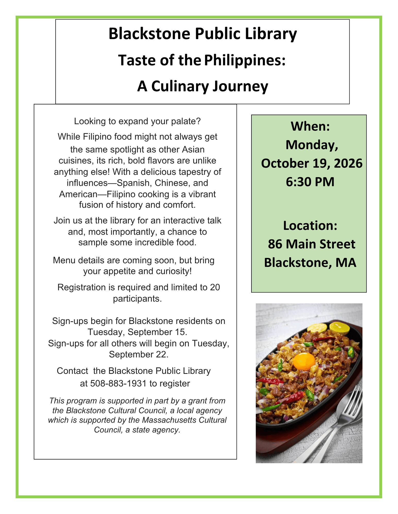 Flyer includes a photograph of the popular Filipino dish sisig, a dish often composed of minced pork, chopped onion, and chicken liver. Blackstone Public Library. Taste of the Philippines: A Culinary Journey. When: Monday, October 19, 2026, 6:30 PM. Location: 86 Main Street Blackstone, MA. Looking to expand your palate? While Filipino food might not always get the same spotlight as other Asian cuisines, its rich, bold flavors are unlike anything else! With a delicious tapestry of influences—Spanish, Chinese, and American—Filipino cooking is a vibrant fusion of history and comfort. Join us at the library for an interactive talk and, most importantly, a chance to sample some incredible food. Menu details are coming soon, but bring your appetite and curiosity! Registration is required and limited to 20 participants. Sign-ups begin for Blackstone residents on Tuesday, September 15. Sign-ups for all others will begin on Tuesday, September 22. Contact the Blackstone Public Library at 508-883-1931 to register. This program is supported in part by a grant from the Blackstone Cultural Council, a local agency which is supported by the Massachusetts Cultural Council, a state agency.