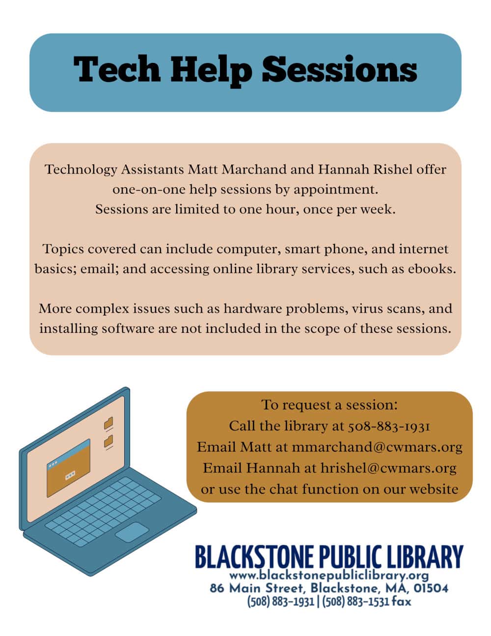 Tech Help Sessions at the Blackstone Public Library. Technology Assistants Matt Marchand and Hannah Rishel offer one-on-one help sessions by appointment. Sessions are limited to one hour, once per week. Topics covered can include computer, smart phone, and internet basics; email; and accessing online library services, such as ebooks. More complex issues such as hardware problems, virus scans, and installing software are not included in the scope of these sessions. To request a session: Call the library at 508-883-1931, Email Matt at mmarchand@cwmars.org, Email Hannah at hrishel@cwmars.org, or use the chat function on our website. Contact the Blackstone Public Library at 508-883-1931, fax at 508-883-1531, or visit at 86 Main Street, Blackstone MA, 01504.