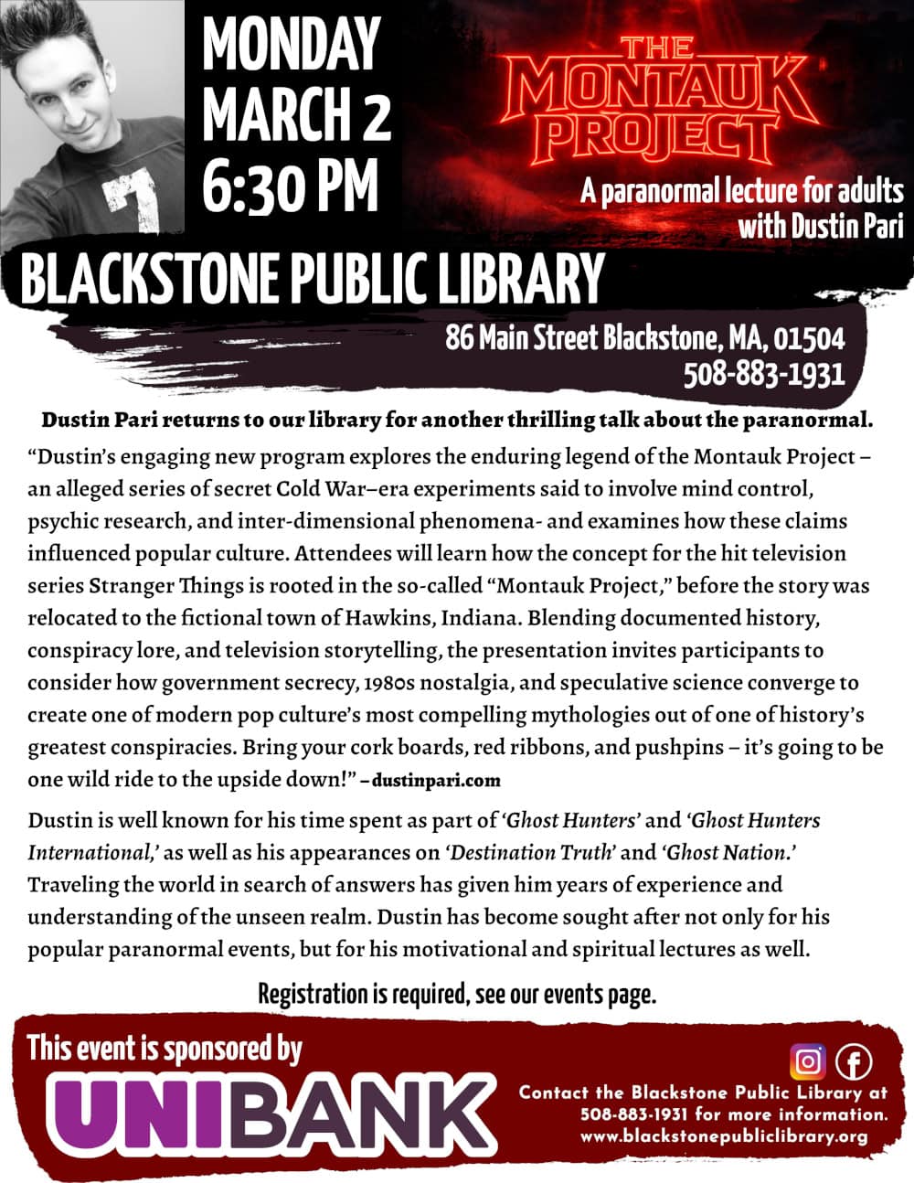 The Montauk Project – Stranger Than Fiction. A paranormal lecture for adults with Dustin Pari. Monday, March 2, at 6:30 PM. Dustin Pari returns to our library for another thrilling talk about the paranormal. “Dustin’s engaging new program explores the enduring legend of the Montauk Project – an alleged series of secret Cold War–era experiments said to involve mind control, psychic research, and inter-dimensional phenomena- and examines how these claims influenced popular culture. Attendees will learn how the concept for the hit television series Stranger Things is rooted in the so-called “Montauk Project,” before the story was relocated to the fictional town of Hawkins, Indiana. Blending documented history, conspiracy lore, and television storytelling, the presentation invites participants to consider how government secrecy, 1980s nostalgia, and speculative science converge to create one of modern pop culture’s most compelling mythologies out of one of history’s greatest conspiracies. Bring your cork boards, red ribbons, and pushpins – it’s going to be one wild ride to the upside down!”– dustinpari.com Dustin is well known for his time spent as part of ‘Ghost Hunters’ and ‘Ghost Hunters International,’ as well as his appearances on ‘Destination Truth’ and ‘Ghost Nation.’ Traveling the world in search of answers has given him years of experience and understanding of the unseen realm. Dustin has become sought after not only for his popular paranormal events, but for his motivational and spiritual lectures as well. Registration is required, see our events page. Call Blackstone Public Library at 508-883-1931 for more information. This event is sponsored by UniBank. A grey-toned photo of Dustin Pari is included. He is wearing a long-sleeved shirt with the number 7 on it and smiling at the camera. Flyer title includes a graphic from Dustin Pari's website: A dark landscape with a thick forest to the left and an old farmhouse on the right. The ground is shiny with rain and covered in fog. The sky is covered in thick clouds with ominous red light shining through like the sun, and lighting the entire scene in dark red tones. Text reading “The Montauk Project” is at the center of the image in the “Stranger Things” font, and also glowing red.