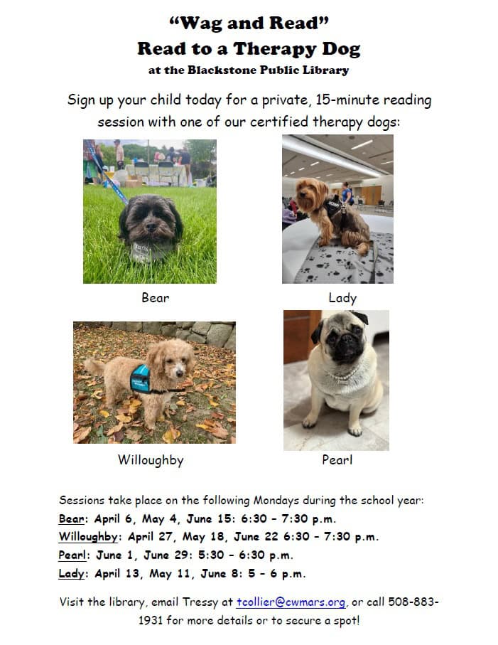 “Wag and Read” Read to a Therapy Dog at the Blackstone Public Library. Sign up your child today for a private, 15-minute reading session with one of our certified therapy dogs: Bear, Lady, Willoughby, and Pearl. Flyer includes photos of each dog. Bear, a black shih tzu; Lady, a Yorkshire Terrier; Willoughby, a mini poodle; and Pearl, a pug. Sessions take place on the following Mondays during the school year: Bear: April 6, May 4, June 15 from 6:30 to 7:30 PM. Willoughby: April 27, May 18, June 22 from 6:30 to 7:30 PM. Pearl: June 1, June 29 from 5:30 to 6:30 PM. Lady: April 13, May 11, June 8 from 5:00 to 6:00 PM. Visit the library, email Tressy at tcollier@cwmars.org, or call 508-883-1931 for more details or to secure a spot!