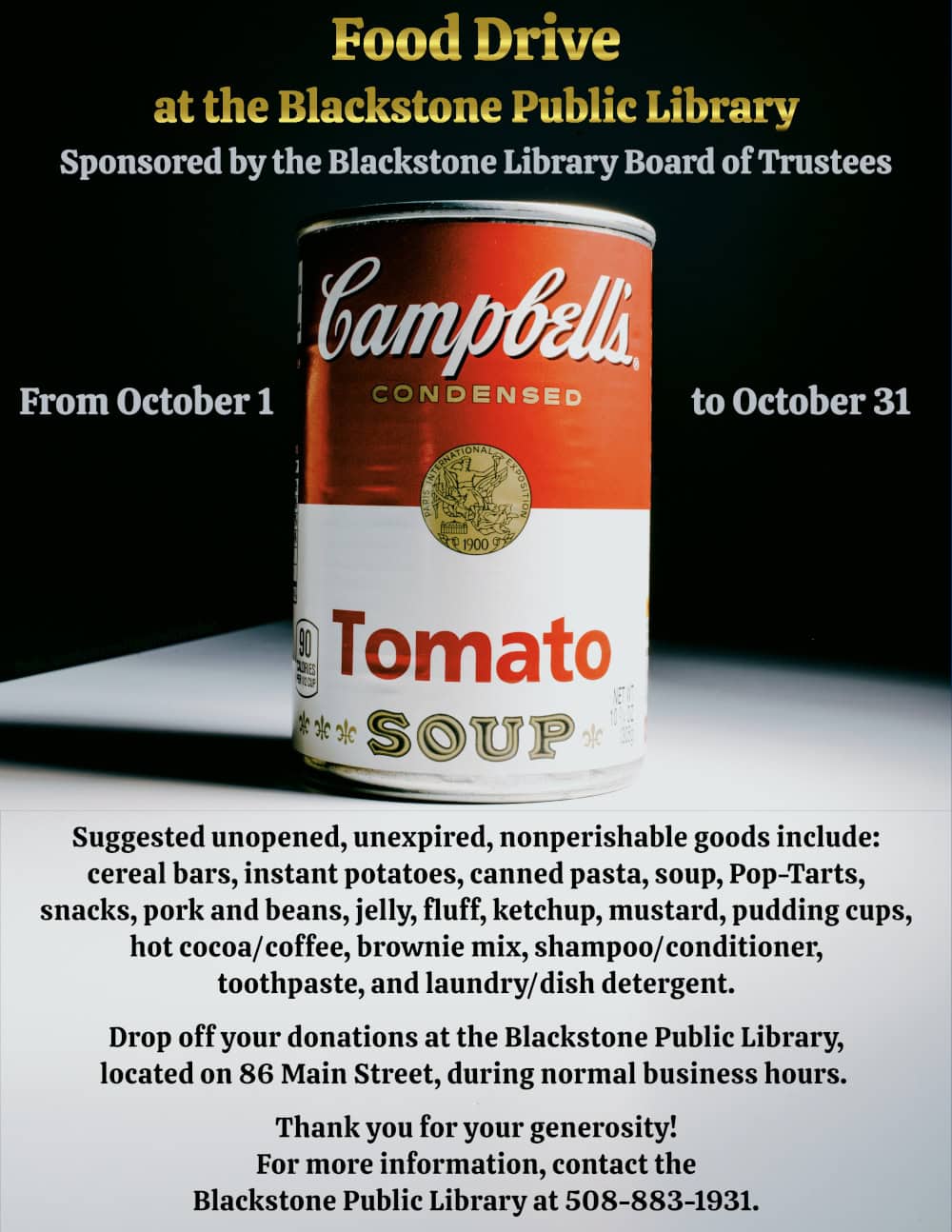 ACCESSABILITY TEXT FOR FLYER/FACEBOOK/ETC:

Food Drive at the Blackstone Public Library!
Sponsored by the Blackstone Library Board of Trustees.

From October 1, to October 31.

Suggested unopened, unexpired, nonperishable goods include: cereal bars, instant potatoes, canned pasta, soup, Pop-Tarts, snacks, pork and beans, jelly, fluff, ketchup, mustard, pudding cups, hot cocoa/coffee, brownie mix, shampoo/conditioner, toothpaste, and laundry/dish detergent.

Drop off your donations at the Blackstone Public Library, located on 86 Main Street, during normal business hours. 

Thank you for your generosity! For more information, contact the Blackstone Public Library at 508-883-1931.

Text is displayed over a dramatic photograph of a Campbell’s Tomato Soup can, clearly inspired by Andy Warhol (Photograph from unsplash.com/@girlwithredhat). The can sits on a stark white surface, against a dark black background with green undertones. The text above is displayed in a gold gradient font, and the text below is plain black against the white surface.