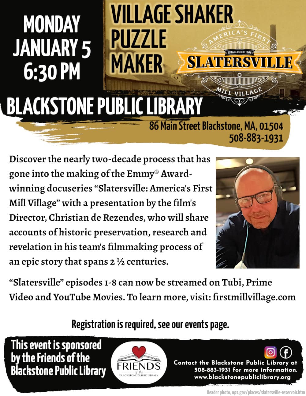 Village Shaker Puzzle Maker. Monday, January 5, at 6:30 PM. Discover the nearly two-decade process that has gone into the making of the Emmy® Award-winning docuseries “Slatersville: America's First Mill Village” with a presentation by the film's Director, Christian de Rezendes, who will share accounts of historic preservation, research and revelation in his team's filmmaking process of an epic story that spans 2 ½ centuries. “Slatersville” episodes 1-8 can now be streamed on Tubi, Prime Video and YouTube Movies. To learn more, visit firstmillvillage.com. Registration is required, see our events page. Contact the Blackstone Public Library at 508-883-1931 for more information. This program is sponsored by the Friends of the Blackstone Public Library. Flyer includes a photo of Director Christian de Rezendes, the logo for Christian’s series, “Slatersville,” and photo of old Slatersville from nps.gov/places/slatersville-reservoir.htm.