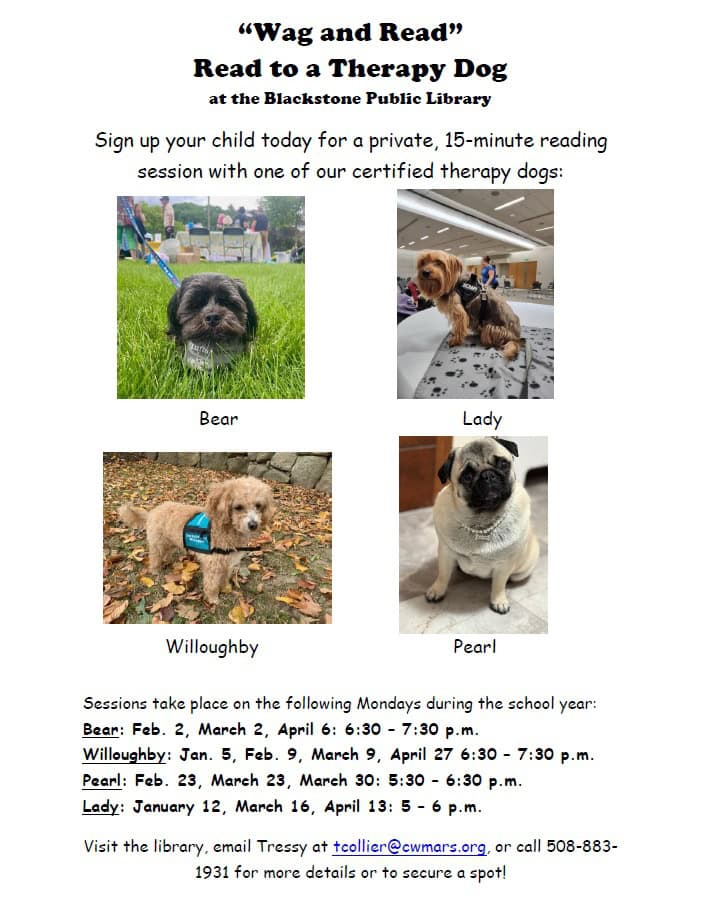 “Wag and Read” Read to a Therapy Dog at the Blackstone Public Library. Sign up your child today for a private, 15-minute reading session with one of our certified therapy dogs: Bear, Lady, Willoughby, and Pearl. Sessions take place on the following Mondays during the school year: Bear: Feb. 2, March 2, April 6, from 6:30 to 7:30 PM. Willoughby: Jan. 5, Feb. 9, March 9, April 27 from 6:30 to 7:30 PM. Pearl: Feb. 23, March 23, March 30 from 5:30 to 6:30 PM. Lady: January 12, March 16, April 13 from 5:00 to 6:00 PM. Visit the library, email Tressy at tcollier@cwmars.org, or call 508-883-1931 for more details or to secure a spot!