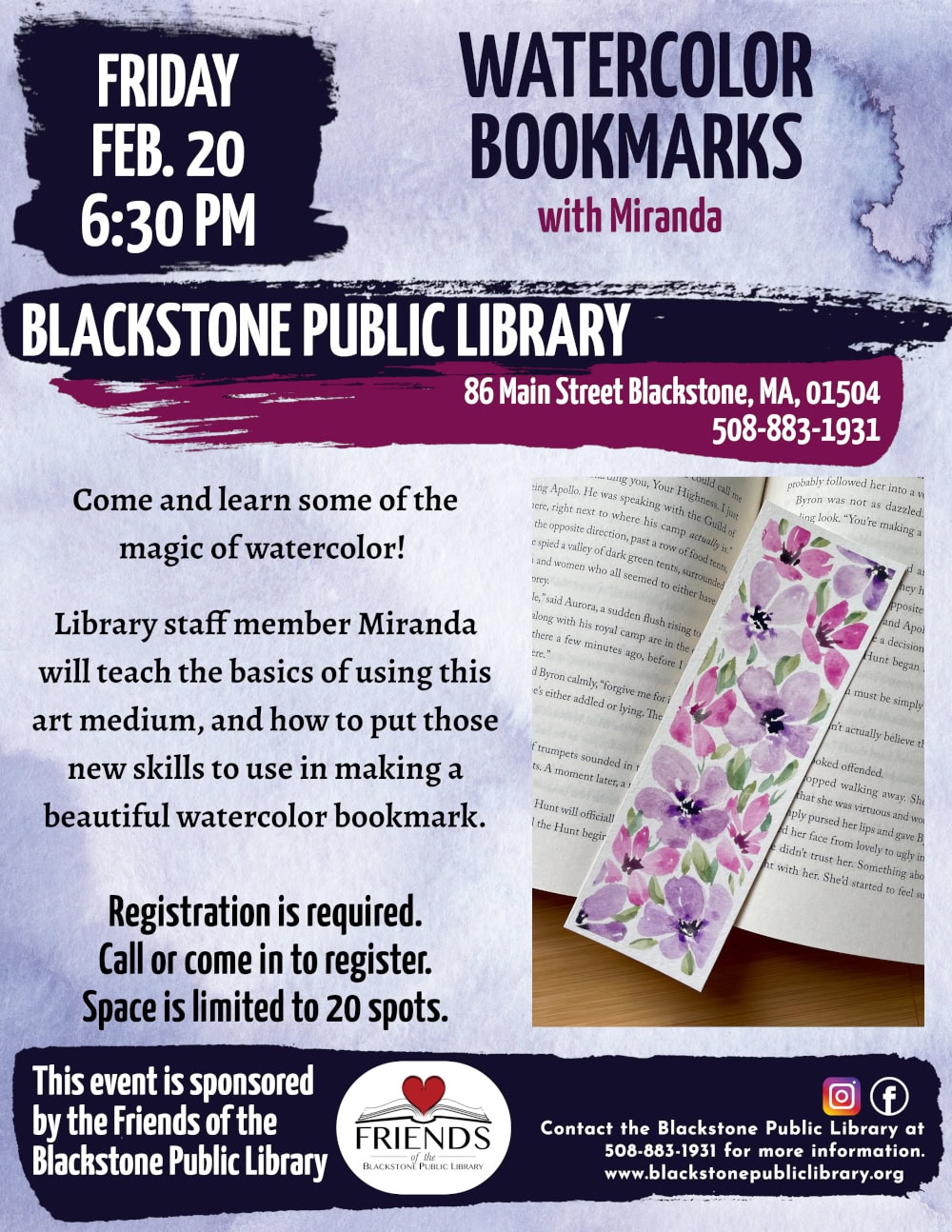 Watercolor Bookmarks with Miranda. Friday, February 20, at 6:30 PM. Come and learn some of the magic of watercolor! Library staff member Miranda will teach the basics of using this art medium, and how to put those new skills to use in making a beautiful watercolor bookmark. Registration is required. Call or come in to register. Space is limited to 20 spots. Contact the Blackstone Public Library at 508-883-1931 for more information. This program is sponsored by the Friends of the Blackstone Public Library. Flyer includes a photo example of a watercolor bookmark. Soft pink and violet flowers are painted on white watercolor paper, with soft green leaves scattered throughout.