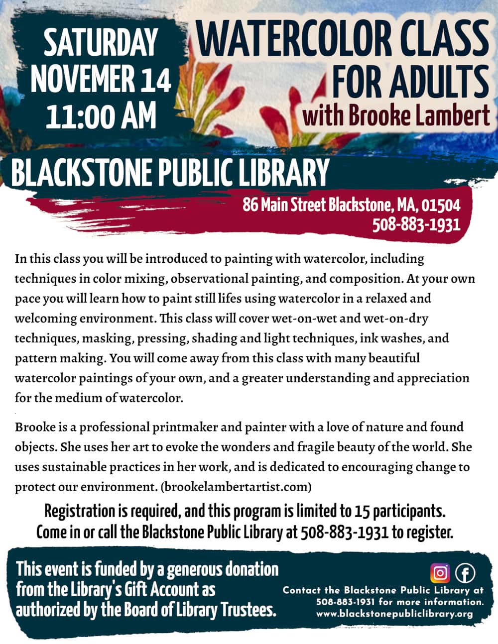 Watercolor Class for adults, with Brooke Lambert. Saturday, November 14 at 11:00 AM. In this class you will be introduced to painting with watercolor, including techniques in color mixing, observational painting, and composition. At your own pace you will learn how to paint still lifes using watercolor in a relaxed and welcoming environment. This class will cover wet-on-wet and wet-on-dry techniques, masking, pressing, shading and light techniques, ink washes, and pattern making. You will come away from this class with many beautiful watercolor paintings of your own, and a greater understanding and appreciation for the medium of watercolor. Brooke is a professional printmaker and painter with a love of nature and found objects. She uses her art to evoke the wonders and fragile beauty of the world. She uses sustainable practices in her work, and is dedicated to encouraging change to protect our environment. (brookelambertartist.com) Registration is required, and this program is limited to 15 participants. Come in or call the Blackstone Public Library at 508-883-1931 to register, or for more information. This event is funded by a generous donation from the Library's Gift Account as authorized by the Board of Library Trustees. Image description: Flyer includes a sample of Brooke Lambert's watercolor painting, titled "Indian Paintbrushes" on her website. A light blue wash colors the sky over darker blue water with distant hills, with vibrant Indian paintbrush plants in the foreground, painted with a gradient of bright green on the stems to orange and magenta at the tips.