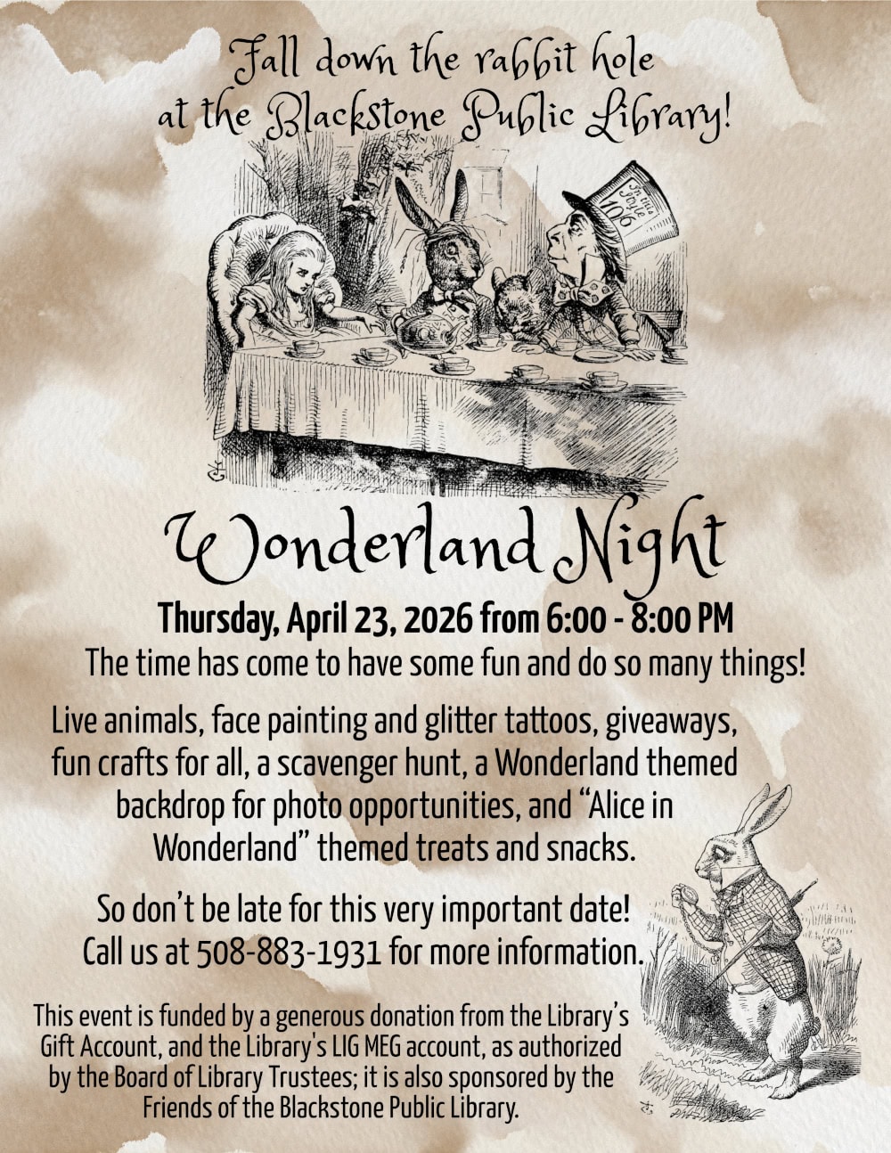 Fall down the rabbit hole at the Blackstone Public Library! Wonderland Night, Thursday, April 23, 2026 from 6:00 to 8:00 PM. The time has come to have some fun and do so many things! Live animals, face painting and glitter tattoos, giveaways, fun crafts for all, a scavenger hunt, a Wonderland themed backdrop for photo opportunities, and “Alice in Wonderland” themed treats and snacks. So don’t be late for this very important date! Call us at 508-883-1931 for more information. This event is funded by a generous donation from the Library's Gift Account, and the Library's LIG MEG account, as authorized by the Board of Library Trustees; it is also sponsored by the Friends of the Blackstone Public Library. Flyer includes “Alice’s Adventures in Wonderland” illustrations from Lewis Carol’s original book: Alice attending the tea party, at the top of the flyer, and the white rabbit holding a pocket watch, in the bottom right corner of the flyer.